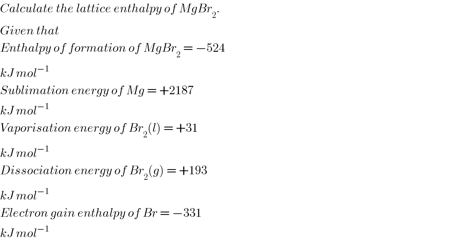 Calculate the lattice enthalpy of MgBr_2 .  Given that  Enthalpy of formation of MgBr_2  = −524  kJ mol^(−1)   Sublimation energy of Mg = +2187  kJ mol^(−1)   Vaporisation energy of Br_2 (l) = +31  kJ mol^(−1)   Dissociation energy of Br_2 (g) = +193  kJ mol^(−1)   Electron gain enthalpy of Br = −331  kJ mol^(−1)   