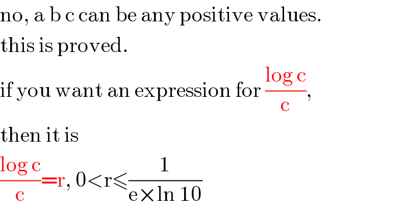 no, a b c can be any positive values.  this is proved.  if you want an expression for ((log c)/c),  then it is  ((log c)/c)=r, 0<r≤(1/(e×ln 10))  
