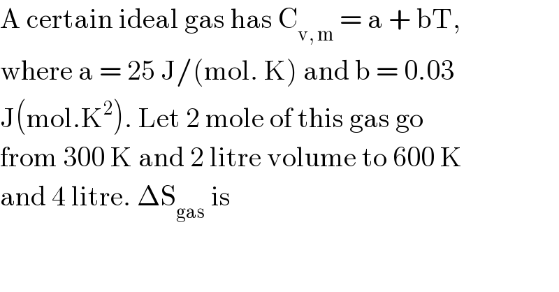 A certain ideal gas has C_(v, m)  = a + bT,  where a = 25 J/(mol. K) and b = 0.03  J(mol.K^2 ). Let 2 mole of this gas go  from 300 K and 2 litre volume to 600 K  and 4 litre. ΔS_(gas)  is  
