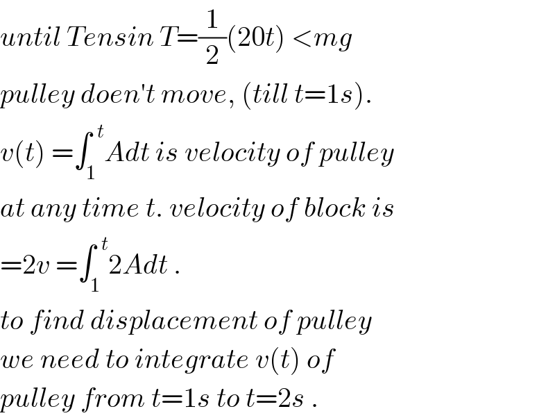 until Tensin T=(1/2)(20t) <mg   pulley doen′t move, (till t=1s).  v(t) =∫_1 ^(  t) Adt is velocity of pulley  at any time t. velocity of block is  =2v =∫_1 ^(  t) 2Adt .  to find displacement of pulley  we need to integrate v(t) of  pulley from t=1s to t=2s .  