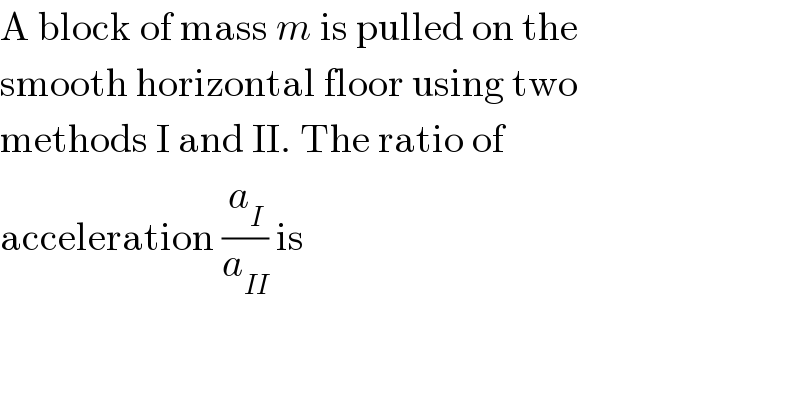 A block of mass m is pulled on the  smooth horizontal floor using two  methods I and II. The ratio of  acceleration (a_I /a_(II) ) is  