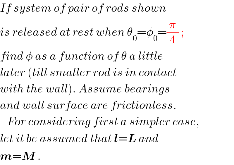 If system of pair of rods shown  is released at rest when θ_0 =φ_0 =(π/4) ;  find φ as a function of θ a little  later (till smaller rod is in contact  with the wall). Assume bearings  and wall surface are frictionless.     For considering first a simpler case,  let it be assumed that l=L and  m=M .  