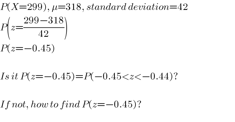 P(X=299), μ=318, standard deviation=42  P(z=((299−318)/(42)))  P(z=−0.45)    Is it P(z=−0.45)=P(−0.45<z<−0.44)?    If not, how to find P(z=−0.45)?  