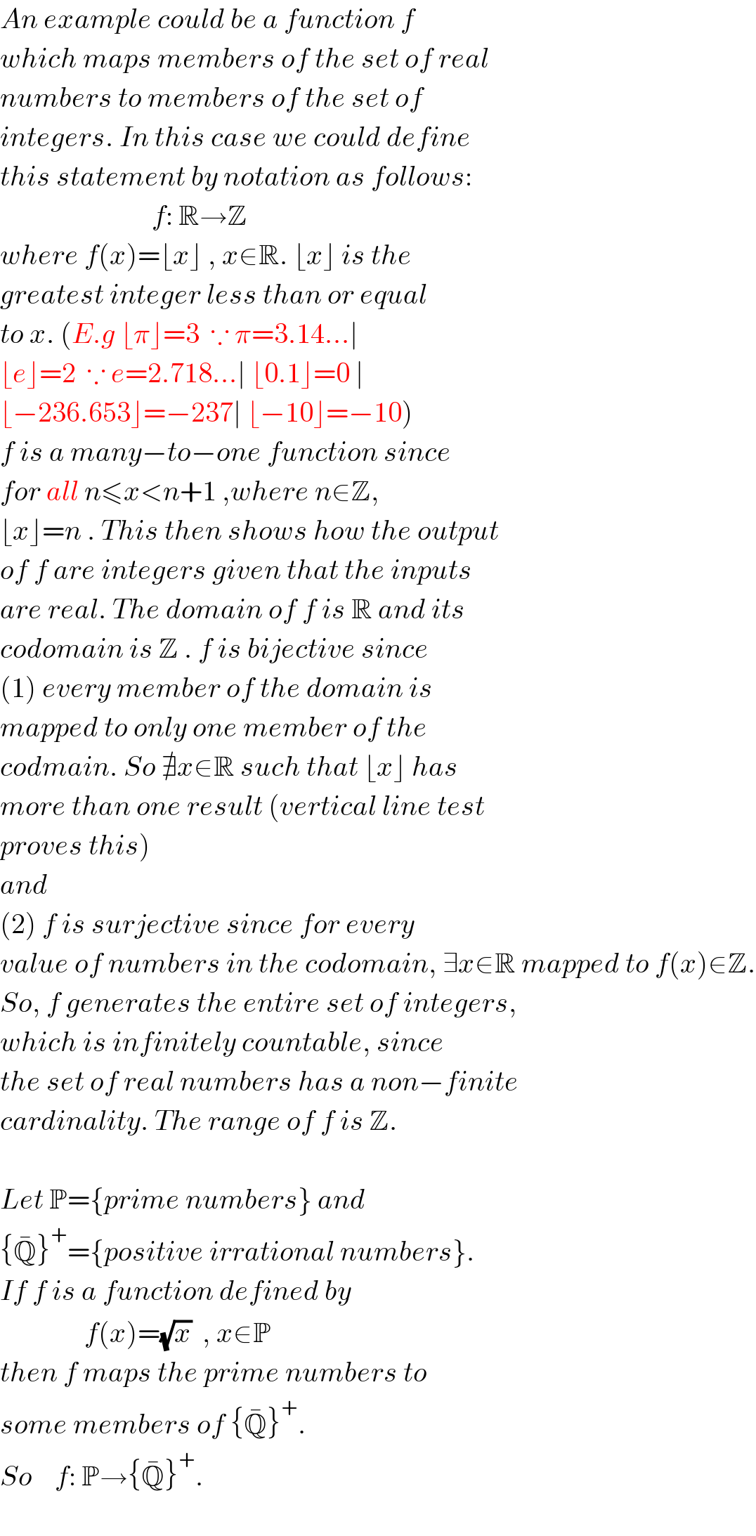 An example could be a function f  which maps members of the set of real  numbers to members of the set of  integers. In this case we could define  this statement by notation as follows:                             f: R→Z  where f(x)=⌊x⌋ , x∈R. ⌊x⌋ is the  greatest integer less than or equal  to x. (E.g ⌊π⌋=3  ∵ π=3.14...∣  ⌊e⌋=2  ∵ e=2.718...∣ ⌊0.1⌋=0 ∣  ⌊−236.653⌋=−237∣ ⌊−10⌋=−10)   f is a many−to−one function since  for all n≤x<n+1 ,where n∈Z,  ⌊x⌋=n . This then shows how the output  of f are integers given that the inputs  are real. The domain of f is R and its  codomain is Z . f is bijective since   (1) every member of the domain is  mapped to only one member of the   codmain. So ∄x∈R such that ⌊x⌋ has  more than one result (vertical line test  proves this)  and  (2) f is surjective since for every   value of numbers in the codomain, ∃x∈R mapped to f(x)∈Z.  So, f generates the entire set of integers,  which is infinitely countable, since  the set of real numbers has a non−finite  cardinality. The range of f is Z.    Let P={prime numbers} and  {Q^� }^+ ={positive irrational numbers}.  If f is a function defined by                 f(x)=(√x)  , x∈P  then f maps the prime numbers to  some members of {Q^� }^+ .  So    f: P→{Q^� }^+ .    