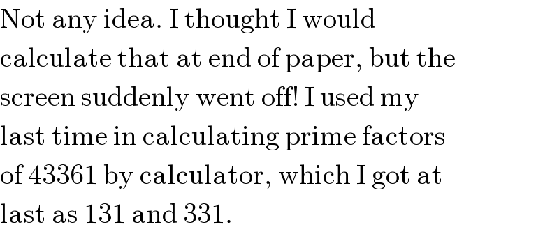 Not any idea. I thought I would  calculate that at end of paper, but the  screen suddenly went off! I used my  last time in calculating prime factors  of 43361 by calculator, which I got at  last as 131 and 331.  