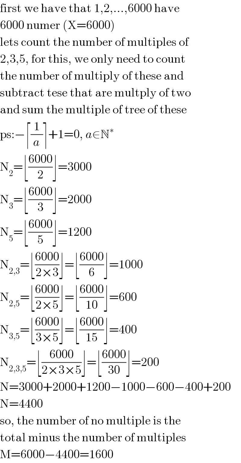 first we have that 1,2,...,6000 have  6000 numer (X=6000)  lets count the number of multiples of  2,3,5, for this, we only need to count  the number of multiply of these and  subtract tese that are multply of two  and sum the multiple of tree of these  ps:−⌈(1/a)⌉+1=0, a∈N^∗   N_2 =⌊((6000)/2)⌋=3000  N_3 =⌊((6000)/3)⌋=2000  N_5 =⌊((6000)/5)⌋=1200  N_(2,3) =⌊((6000)/(2×3))⌋=⌊((6000)/6)⌋=1000  N_(2,5) =⌊((6000)/(2×5))⌋=⌊((6000)/(10))⌋=600  N_(3,5) =⌊((6000)/(3×5))⌋=⌊((6000)/(15))⌋=400  N_(2,3,5) =⌊((6000)/(2×3×5))⌋=⌊((6000)/(30))⌋=200  N=3000+2000+1200−1000−600−400+200  N=4400  so, the number of no multiple is the  total minus the number of multiples  M=6000−4400=1600  