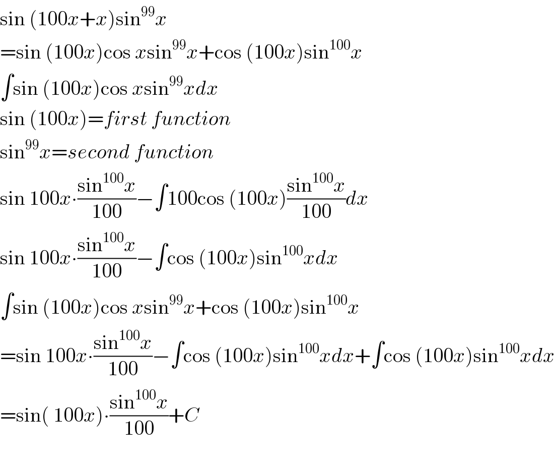 sin (100x+x)sin^(99) x  =sin (100x)cos xsin^(99) x+cos (100x)sin^(100) x  ∫sin (100x)cos xsin^(99) xdx  sin (100x)=first function  sin^(99) x=second function  sin 100x∙((sin^(100) x)/(100))−∫100cos (100x)((sin^(100) x)/(100))dx  sin 100x∙((sin^(100) x)/(100))−∫cos (100x)sin^(100) xdx  ∫sin (100x)cos xsin^(99) x+cos (100x)sin^(100) x  =sin 100x∙((sin^(100) x)/(100))−∫cos (100x)sin^(100) xdx+∫cos (100x)sin^(100) xdx  =sin( 100x)∙((sin^(100) x)/(100))+C    