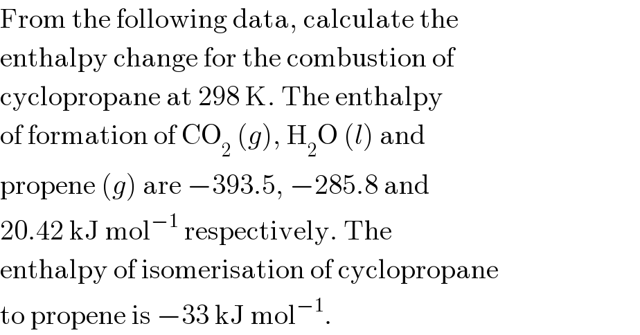 From the following data, calculate the  enthalpy change for the combustion of  cyclopropane at 298 K. The enthalpy  of formation of CO_2  (g), H_2 O (l) and  propene (g) are −393.5, −285.8 and  20.42 kJ mol^(−1)  respectively. The  enthalpy of isomerisation of cyclopropane  to propene is −33 kJ mol^(−1) .  