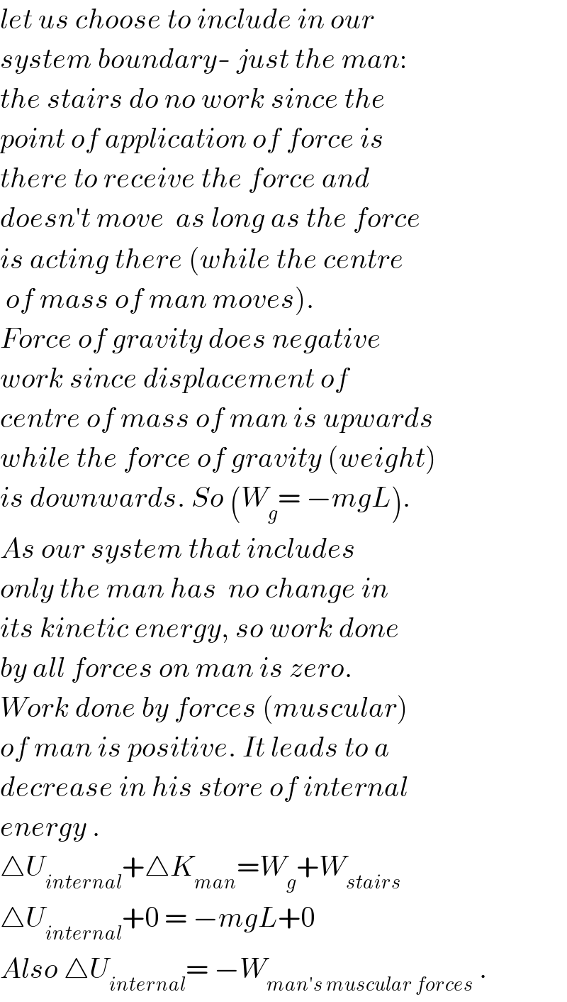 let us choose to include in our  system boundary- just the man:  the stairs do no work since the  point of application of force is  there to receive the force and  doesn′t move  as long as the force  is acting there (while the centre    of mass of man moves).  Force of gravity does negative  work since displacement of  centre of mass of man is upwards  while the force of gravity (weight)  is downwards. So (W_g = −mgL).  As our system that includes  only the man has  no change in  its kinetic energy, so work done  by all forces on man is zero.  Work done by forces (muscular)  of man is positive. It leads to a  decrease in his store of internal  energy .  △U_(internal) +△K_(man) =W_g +W_(stairs)   △U_(internal) +0 = −mgL+0  Also △U_(internal) = −W_(man′s muscular forces)  .  