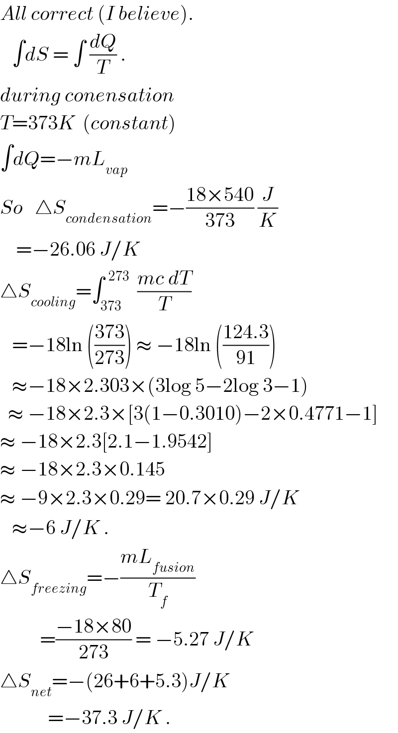 All correct (I believe).       ∫dS = ∫ (dQ/T) .  during conensation  T=373K  (constant)  ∫dQ=−mL_(vap)   So   △S_(condensation) =−((18×540)/(373)) (J/K)      =−26.06 J/K  △S_(cooling) =∫_(373) ^(  273)   ((mc dT)/T)     =−18ln (((373)/(273))) ≈ −18ln (((124.3)/(91)))     ≈−18×2.303×(3log 5−2log 3−1)     ≈ −18×2.3×[3(1−0.3010)−2×0.4771−1]  ≈ −18×2.3[2.1−1.9542]  ≈ −18×2.3×0.145  ≈ −9×2.3×0.29= 20.7×0.29 J/K      ≈−6 J/K .  △S_(freezing) =−((mL_(fusion) )/T_f )            =((−18×80)/(273)) = −5.27 J/K  △S_(net) =−(26+6+5.3)J/K              =−37.3 J/K .  