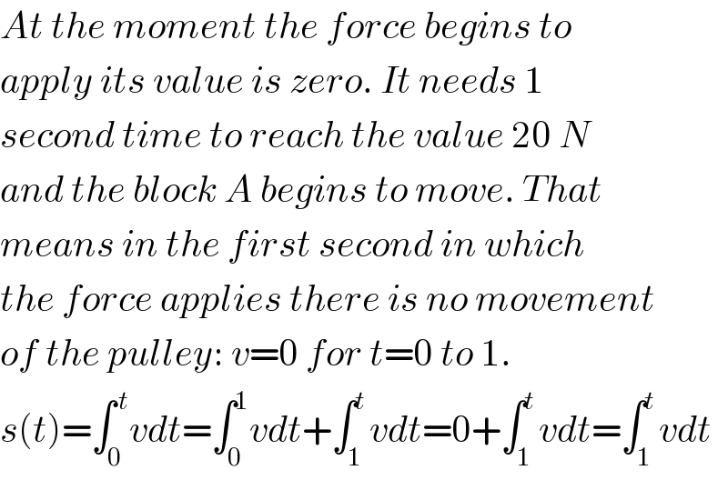 At the moment the force begins to  apply its value is zero. It needs 1   second time to reach the value 20 N  and the block A begins to move. That  means in the first second in which  the force applies there is no movement  of the pulley: v=0 for t=0 to 1.  s(t)=∫_0 ^( t) vdt=∫_0 ^1 vdt+∫_1 ^t vdt=0+∫_1 ^t vdt=∫_1 ^t vdt  