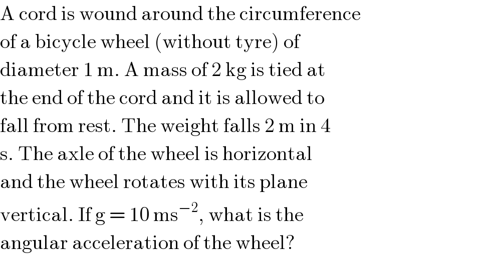A cord is wound around the circumference  of a bicycle wheel (without tyre) of  diameter 1 m. A mass of 2 kg is tied at  the end of the cord and it is allowed to  fall from rest. The weight falls 2 m in 4  s. The axle of the wheel is horizontal  and the wheel rotates with its plane  vertical. If g = 10 ms^(−2) , what is the  angular acceleration of the wheel?  