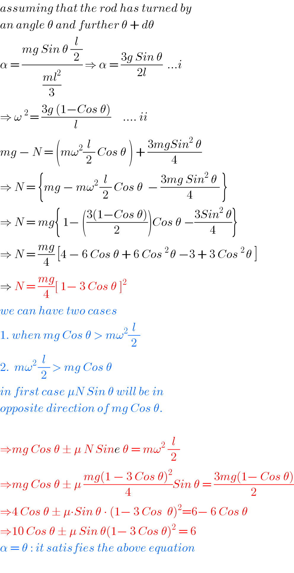 assuming that the rod has turned by  an angle θ and further θ + dθ  α = ((mg Sin θ (l/2))/((ml^2 )/3)) ⇒ α = ((3g Sin θ)/(2l))  ...i  ⇒ ω^(2 ) = ((3g (1−Cos θ))/l)     .... ii  mg − N = (mω^2 (l/2) Cos θ ) + ((3mgSin^2  θ)/4)  ⇒ N = {mg − mω^(2 ) (l/2) Cos θ  − ((3mg Sin^2  θ )/4) }     ⇒ N = mg{ 1− (((3(1−Cos θ))/2))Cos θ −((3Sin^2  θ)/4)}  ⇒ N = ((mg)/4) [4 − 6 Cos θ + 6 Cos^(2 ) θ −3 + 3 Cos^(2 ) θ ]  ⇒ N = ((mg)/4)[ 1− 3 Cos θ ]^2   we can have two cases  1. when mg Cos θ > mω^2 (l/2)  2.  mω^(2 ) (l/2) > mg Cos θ  in first case μN Sin θ will be in  opposite direction of mg Cos θ.    ⇒mg Cos θ ± μ N Sine θ = mω^2  (l/2)  ⇒mg Cos θ ± μ ((mg(1 − 3 Cos θ)^2 )/4)Sin θ = ((3mg(1− Cos θ))/2)  ⇒4 Cos θ ± μ∙Sin θ ∙ (1− 3 Cos  θ)^2 =6− 6 Cos θ  ⇒10 Cos θ ± μ Sin θ(1− 3 Cos θ)^2  = 6  α = θ : it satisfies the above equation    