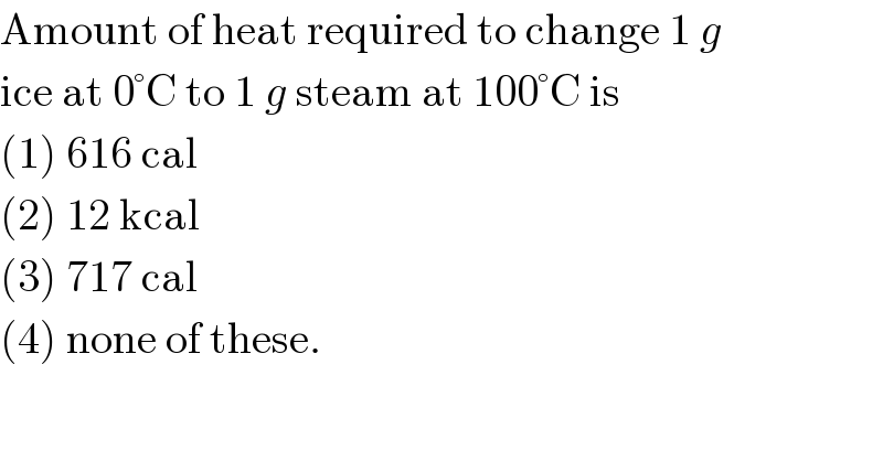 Amount of heat required to change 1 g  ice at 0°C to 1 g steam at 100°C is  (1) 616 cal  (2) 12 kcal  (3) 717 cal  (4) none of these.  