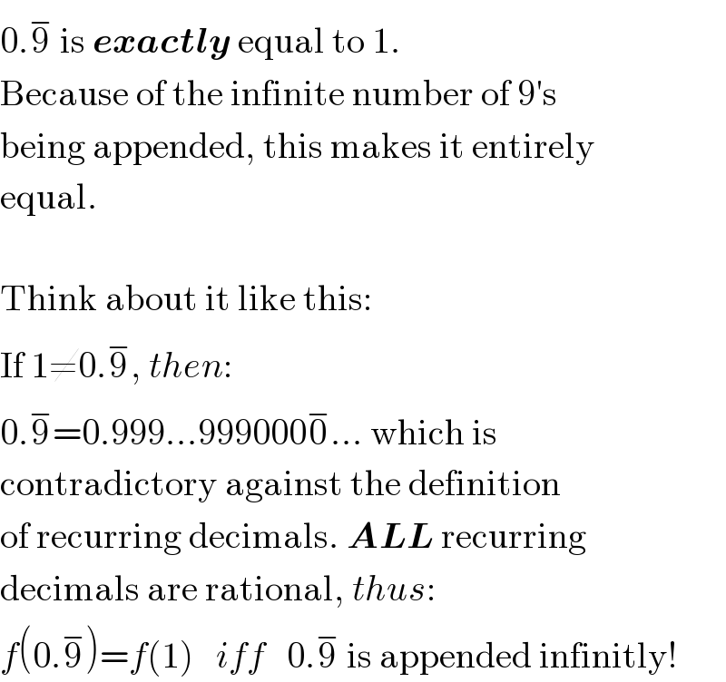 0.9^−  is exactly equal to 1.  Because of the infinite number of 9′s  being appended, this makes it entirely  equal.    Think about it like this:  If 1≠0.9^− , then:  0.9^− =0.999...9990000^− ... which is  contradictory against the definition  of recurring decimals. ALL recurring  decimals are rational, thus:  f(0.9^− )=f(1)   iff   0.9^−  is appended infinitly!  