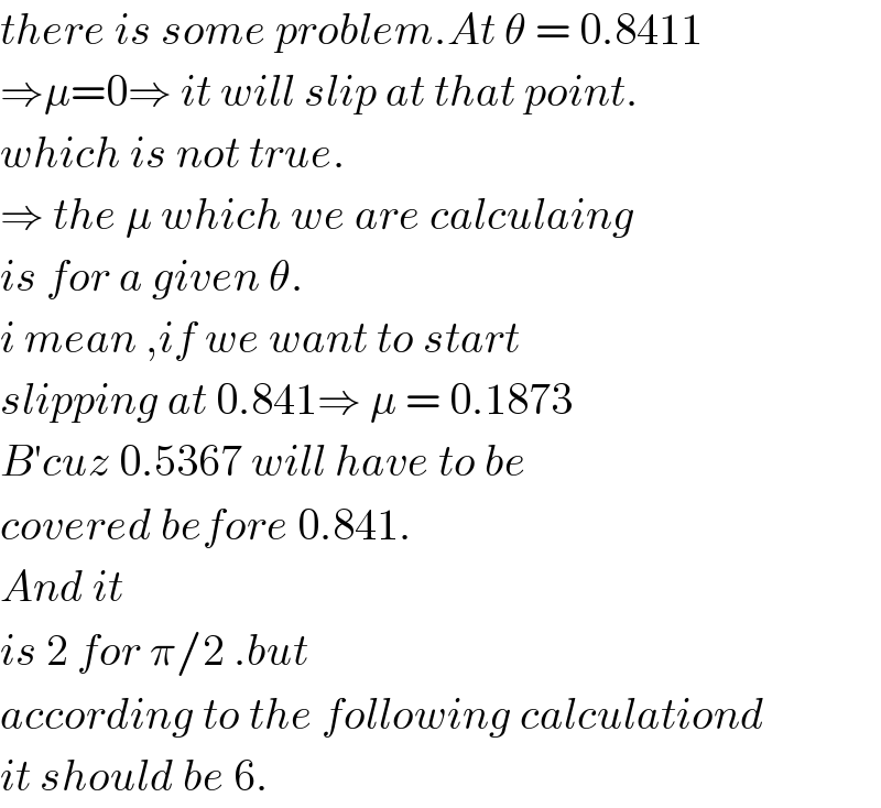 there is some problem.At θ = 0.8411  ⇒μ=0⇒ it will slip at that point.  which is not true.  ⇒ the μ which we are calculaing  is for a given θ.  i mean ,if we want to start  slipping at 0.841⇒ μ = 0.1873  B′cuz 0.5367 will have to be  covered before 0.841.  And it  is 2 for π/2 .but  according to the following calculationd   it should be 6.  