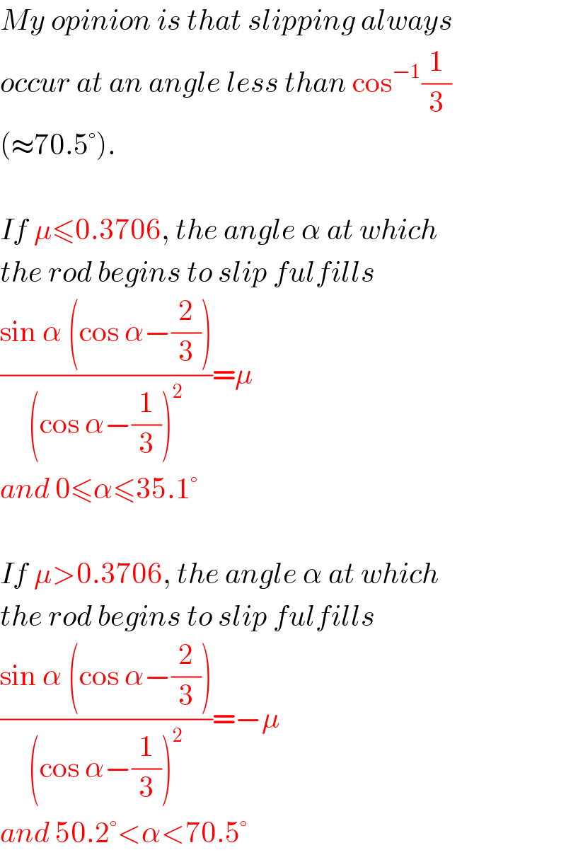 My opinion is that slipping always  occur at an angle less than cos^(−1) (1/3)  (≈70.5°).    If μ≤0.3706, the angle α at which  the rod begins to slip fulfills  ((sin α (cos α−(2/3)))/((cos α−(1/3))^2 ))=μ  and 0≤α≤35.1°    If μ>0.3706, the angle α at which  the rod begins to slip fulfills  ((sin α (cos α−(2/3)))/((cos α−(1/3))^2 ))=−μ  and 50.2°<α<70.5°  