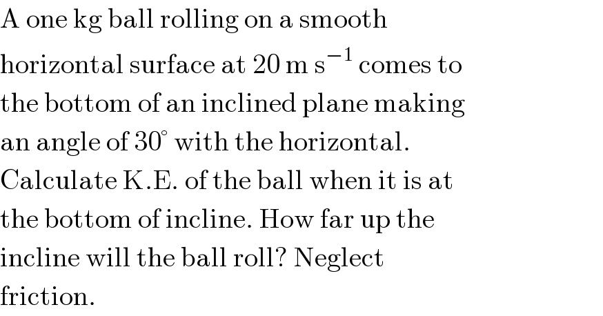 A one kg ball rolling on a smooth  horizontal surface at 20 m s^(−1)  comes to  the bottom of an inclined plane making  an angle of 30° with the horizontal.  Calculate K.E. of the ball when it is at  the bottom of incline. How far up the  incline will the ball roll? Neglect  friction.  