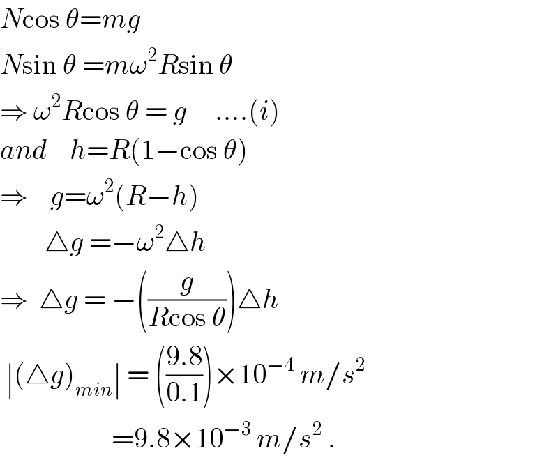 Ncos θ=mg  Nsin θ =mω^2 Rsin θ  ⇒ ω^2 Rcos θ = g     ....(i)  and    h=R(1−cos θ)  ⇒    g=ω^2 (R−h)          △g =−ω^2 △h  ⇒  △g = −((g/(Rcos θ)))△h   ∣(△g)_(min) ∣ = (((9.8)/(0.1)))×10^(−4)  m/s^2                       =9.8×10^(−3)  m/s^2  .  
