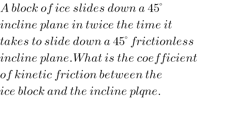 A block of ice slides down a 45°  incline plane in twice the time it  takes to slide down a 45° frictionless  incline plane.What is the coefficient  of kinetic friction between the  ice block and the incline plqne.  