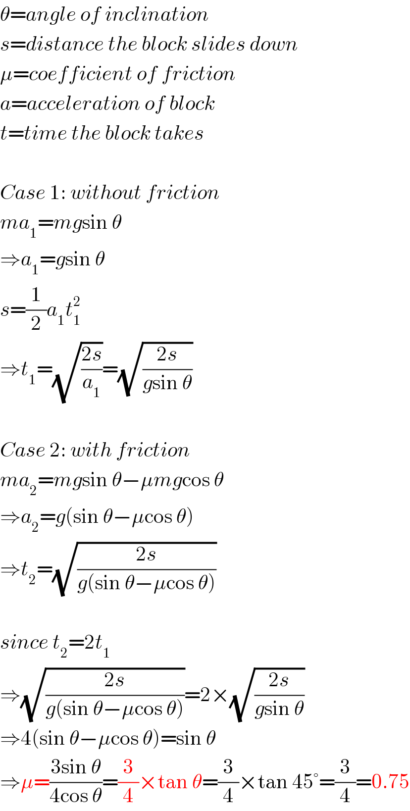 θ=angle of inclination  s=distance the block slides down  μ=coefficient of friction  a=acceleration of block  t=time the block takes    Case 1: without friction  ma_1 =mgsin θ  ⇒a_1 =gsin θ  s=(1/2)a_1 t_1 ^2   ⇒t_1 =(√((2s)/a_1 ))=(√((2s)/(gsin θ)))    Case 2: with friction  ma_2 =mgsin θ−μmgcos θ  ⇒a_2 =g(sin θ−μcos θ)  ⇒t_2 =(√((2s)/(g(sin θ−μcos θ))))    since t_2 =2t_1   ⇒(√((2s)/(g(sin θ−μcos θ))))=2×(√((2s)/(gsin θ)))  ⇒4(sin θ−μcos θ)=sin θ  ⇒μ=((3sin θ)/(4cos θ))=(3/4)×tan θ=(3/4)×tan 45°=(3/4)=0.75  