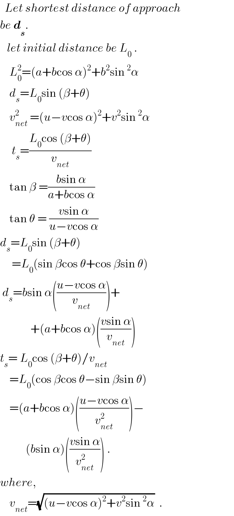   Let shortest distance of approach  be d_s .     let initial distance be L_0  .      L_0 ^2 =(a+bcos α)^2 +b^2 sin^2 α      d_s =L_0 sin (β+θ)      v_(net) ^2  =(u−vcos α)^2 +v^2 sin^2 α       t_s =((L_0 cos (β+θ))/v_(net) )      tan β =((bsin α)/(a+bcos α))      tan θ = ((vsin α)/(u−vcos α))   d_s =L_0 sin (β+θ)       =L_0 (sin βcos θ+cos βsin θ)   d_s =bsin α(((u−vcos α)/v_(net) ))+               +(a+bcos α)(((vsin α)/v_(net) ))   t_s = L_0 cos (β+θ)/v_(net)       =L_0 (cos βcos θ−sin βsin θ)      =(a+bcos α)(((u−vcos α)/v_(net) ^2 ))−             (bsin α)(((vsin α)/v_(net) ^2 )) .  where,      v_(net) =(√((u−vcos α)^2 +v^2 sin^2 α))  .  