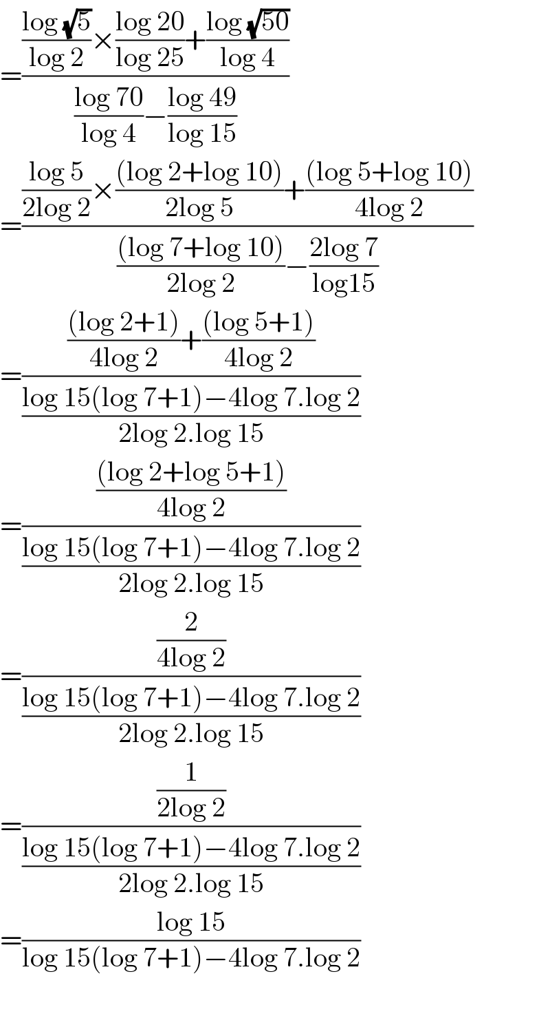 =((((log (√5))/(log 2))×((log 20)/(log 25))+((log (√(50)))/(log 4)))/(((log 70)/(log 4))−((log 49)/(log 15))))  =((((log 5)/(2log 2))×(((log 2+log 10))/(2log 5))+(((log 5+log 10))/(4log 2)))/((((log 7+log 10))/(2log 2))−((2log 7)/(log15))))  =(((((log 2+1))/(4log 2))+(((log 5+1))/(4log 2)))/((log 15(log 7+1)−4log 7.log 2)/(2log 2.log 15)))  =((((log 2+log 5+1))/(4log 2))/((log 15(log 7+1)−4log 7.log 2)/(2log 2.log 15)))  =((2/(4log 2))/((log 15(log 7+1)−4log 7.log 2)/(2log 2.log 15)))  =((1/(2log 2))/((log 15(log 7+1)−4log 7.log 2)/(2log 2.log 15)))  =((log 15)/(log 15(log 7+1)−4log 7.log 2))    