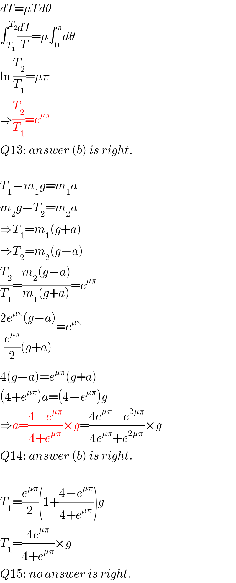 dT=μTdθ  ∫_( T_1 ) ^( T_2 ) (dT/T)=μ∫_( 0) ^( π) dθ  ln (T_2 /T_1 )=μπ  ⇒(T_2 /T_1 )=e^(μπ)   Q13: answer (b) is right.    T_1 −m_1 g=m_1 a  m_2 g−T_2 =m_2 a  ⇒T_1 =m_1 (g+a)  ⇒T_2 =m_2 (g−a)  (T_2 /T_1 )=((m_2 (g−a))/(m_1 (g+a)))=e^(μπ)   ((2e^(μπ) (g−a))/((e^(μπ) /2)(g+a)))=e^(μπ)   4(g−a)=e^(μπ) (g+a)  (4+e^(μπ) )a=(4−e^(μπ) )g  ⇒a=((4−e^(μπ) )/(4+e^(μπ) ))×g=((4e^(μπ) −e^(2μπ) )/(4e^(μπ) +e^(2μπ) ))×g  Q14: answer (b) is right.    T_1 =(e^(μπ) /2)(1+((4−e^(μπ) )/(4+e^(μπ) )))g  T_1 =((4e^(μπ) )/(4+e^(μπ) ))×g  Q15: no answer is right.  