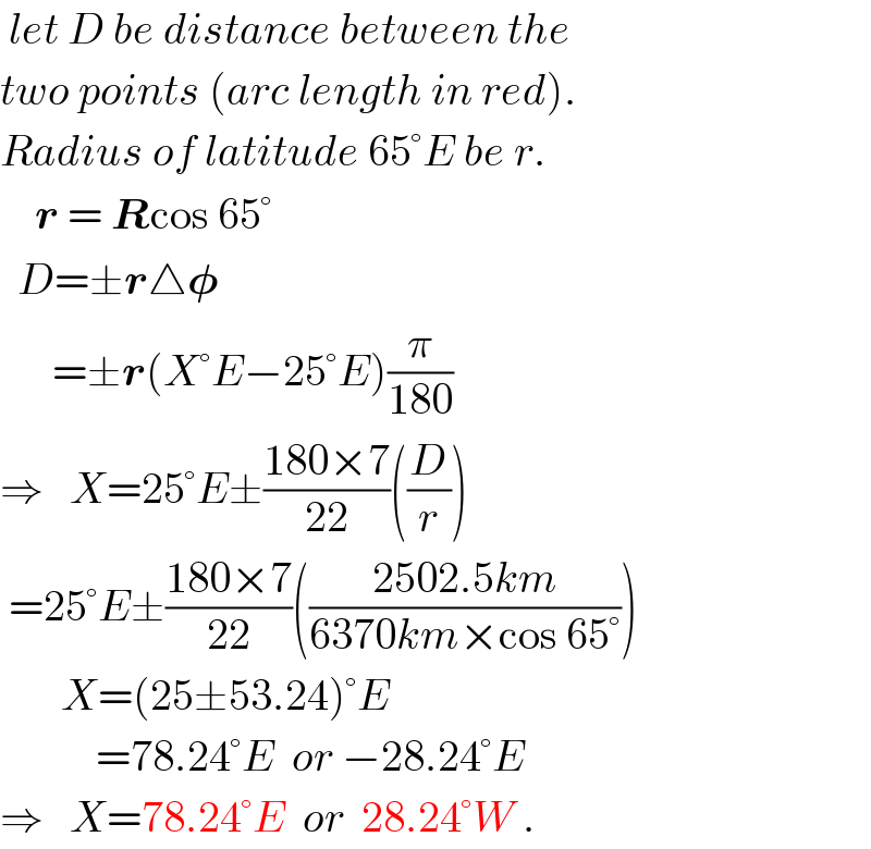  let D be distance between the  two points (arc length in red).  Radius of latitude 65°E be r.      r = Rcos 65°    D=±r△𝛗        =±r(X°E−25°E)(π/(180))  ⇒   X=25°E±((180×7)/(22))((D/r))   =25°E±((180×7)/(22))(((2502.5km)/(6370km×cos 65°)))         X=(25±53.24)°E             =78.24°E  or −28.24°E  ⇒   X=78.24°E  or  28.24°W .  