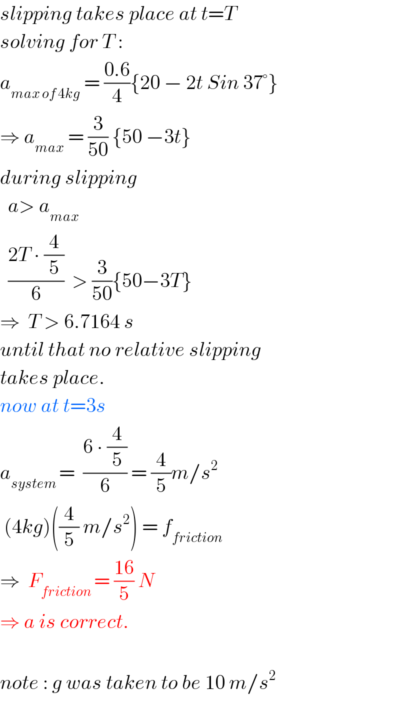 slipping takes place at t=T  solving for T :  a_(max of 4kg)  = ((0.6)/4){20 − 2t Sin 37°}  ⇒ a_(max)  = (3/(50)) {50 −3t}  during slipping    a> a_(max)     ((2T ∙ (4/5))/6)  > (3/(50)){50−3T}  ⇒  T > 6.7164 s  until that no relative slipping  takes place.  now at t=3s  a_(system ) =  ((6 ∙ (4/5))/6) = (4/5)m/s^2    (4kg)((4/5) m/s^2 ) = f_(friction)   ⇒  F_(friction ) = ((16)/5) N    ⇒ a is correct.    note : g was taken to be 10 m/s^2     
