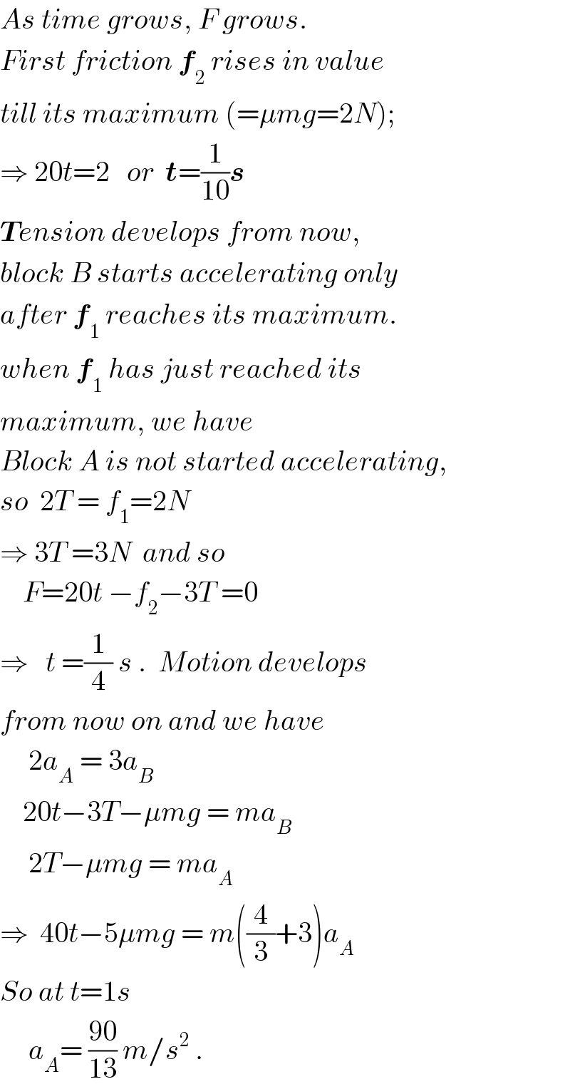 As time grows, F grows.  First friction f_2  rises in value  till its maximum (=μmg=2N);  ⇒ 20t=2   or  t=(1/(10))s  Tension develops from now,  block B starts accelerating only  after f_1  reaches its maximum.  when f_1  has just reached its  maximum, we have  Block A is not started accelerating,  so  2T = f_1 =2N   ⇒ 3T =3N  and so      F=20t −f_2 −3T =0  ⇒   t =(1/4) s .  Motion develops  from now on and we have       2a_A  = 3a_B       20t−3T−μmg = ma_B        2T−μmg = ma_A   ⇒  40t−5μmg = m((4/3)+3)a_A   So at t=1s       a_A = ((90)/(13)) m/s^2  .  