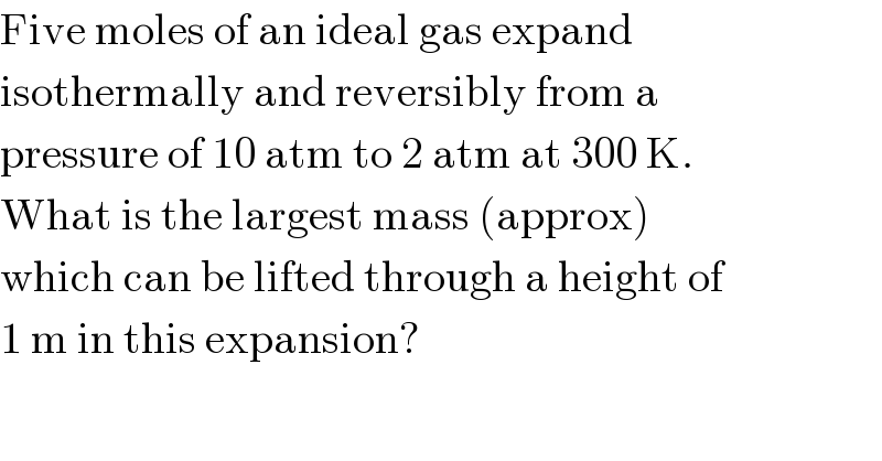 Five moles of an ideal gas expand  isothermally and reversibly from a  pressure of 10 atm to 2 atm at 300 K.  What is the largest mass (approx)  which can be lifted through a height of  1 m in this expansion?  