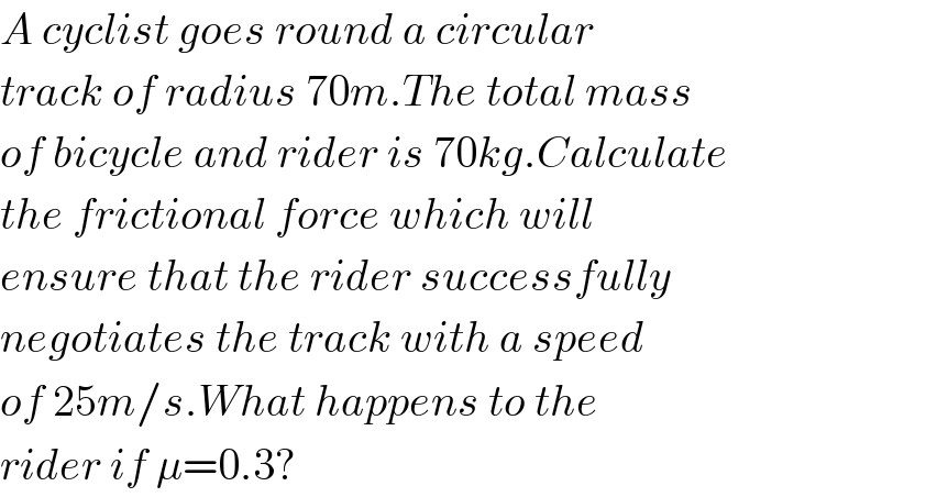 A cyclist goes round a circular  track of radius 70m.The total mass  of bicycle and rider is 70kg.Calculate  the frictional force which will  ensure that the rider successfully  negotiates the track with a speed  of 25m/s.What happens to the  rider if μ=0.3?  