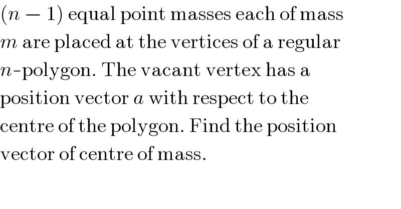 (n − 1) equal point masses each of mass  m are placed at the vertices of a regular  n-polygon. The vacant vertex has a  position vector a with respect to the  centre of the polygon. Find the position  vector of centre of mass.  