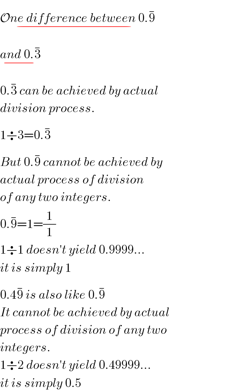 One difference between 0.9_(−) ^(−)   and 0.3_(−) ^(−)   0.3^(−)  can be achieved by actual  division process.  1÷3=0.3^(−)   But 0.9^(−)  cannot be achieved by  actual process of division  of any two integers.  0.9^(−) =1=(1/1)  1÷1 doesn′t yield 0.9999...  it is simply 1  0.49^(−)  is also like 0.9^(−)   It cannot be achieved by actual  process of division of any two  integers.  1÷2 doesn′t yield 0.49999...  it is simply 0.5  