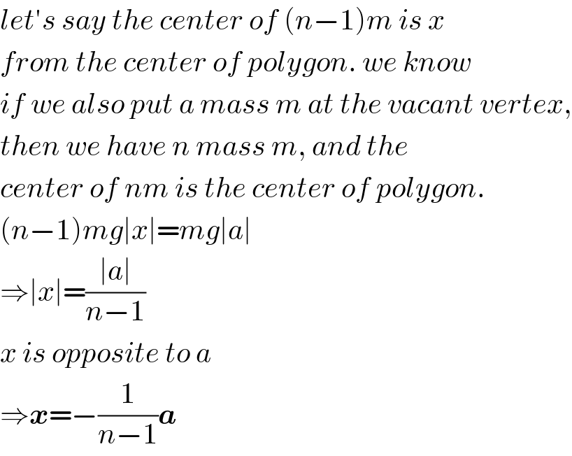 let′s say the center of (n−1)m is x  from the center of polygon. we know  if we also put a mass m at the vacant vertex,  then we have n mass m, and the  center of nm is the center of polygon.  (n−1)mg∣x∣=mg∣a∣  ⇒∣x∣=((∣a∣)/(n−1))  x is opposite to a  ⇒x=−(1/(n−1))a  