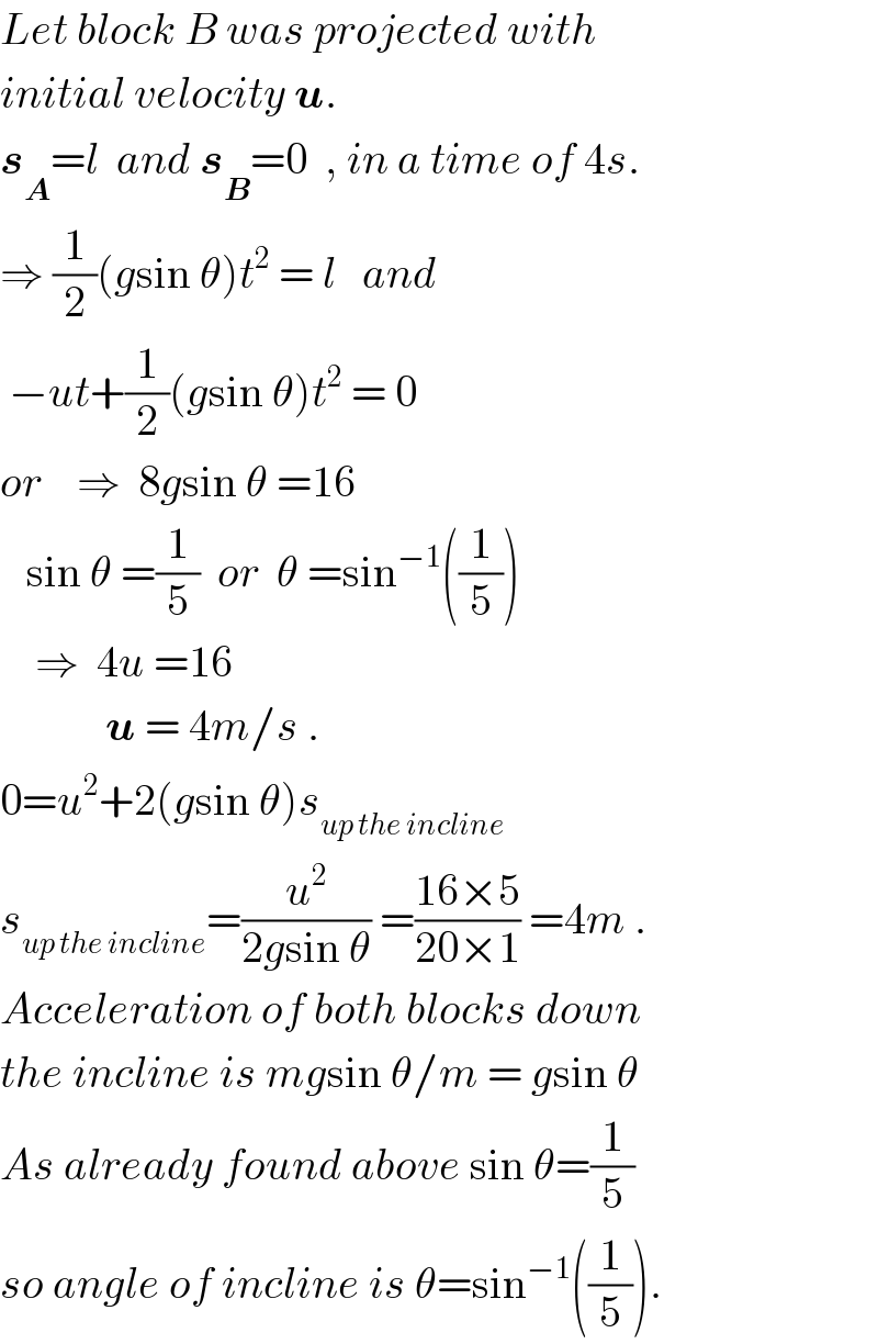 Let block B was projected with  initial velocity u.  s_A =l  and s_B =0  , in a time of 4s.  ⇒ (1/2)(gsin θ)t^2  = l   and   −ut+(1/2)(gsin θ)t^2  = 0  or    ⇒  8gsin θ =16     sin θ =(1/5)  or  θ =sin^(−1) ((1/5))      ⇒  4u =16              u = 4m/s .  0=u^2 +2(gsin θ)s_(up the incline)   s_(up the incline) =(u^2 /(2gsin θ)) =((16×5)/(20×1)) =4m .  Acceleration of both blocks down  the incline is mgsin θ/m = gsin θ  As already found above sin θ=(1/5)  so angle of incline is θ=sin^(−1) ((1/5)).  