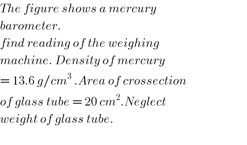 The figure shows a mercury  barometer.  find reading of the weighing   machine. Density of mercury  = 13.6 g/cm^3  .Area of crossection  of glass tube = 20 cm^2 .Neglect  weight of glass tube.    