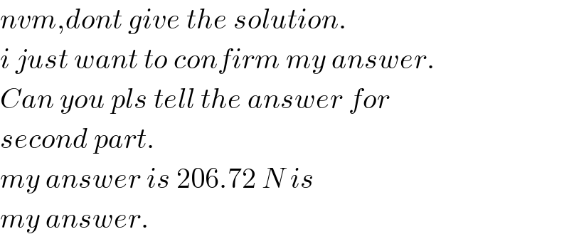 nvm,dont give the solution.  i just want to confirm my answer.  Can you pls tell the answer for  second part.  my answer is 206.72 N is  my answer.  