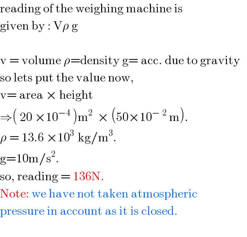 reading of the weighing machine is   given by : Vρ g    v = volume ρ=density g= acc. due to gravity  so lets put the value now,   v= area × height   ⇒( 20 ×10^(−4)  )m^(2  )  × (50×10^(−^ 2)  m).  ρ = 13.6 ×10^(3 )  kg/m^3 .  g=10m/s^2 .  so, reading = 136N.  Note: we have not taken atmospheric   pressure in account as it is closed.    