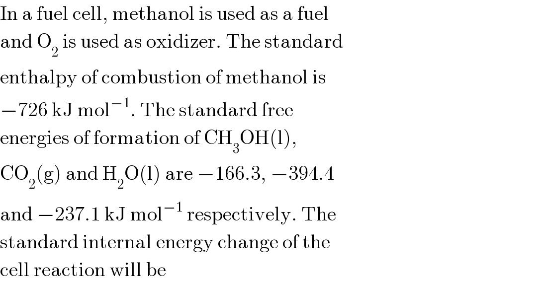 In a fuel cell, methanol is used as a fuel  and O_2  is used as oxidizer. The standard  enthalpy of combustion of methanol is  −726 kJ mol^(−1) . The standard free  energies of formation of CH_3 OH(l),  CO_2 (g) and H_2 O(l) are −166.3, −394.4  and −237.1 kJ mol^(−1)  respectively. The  standard internal energy change of the  cell reaction will be  