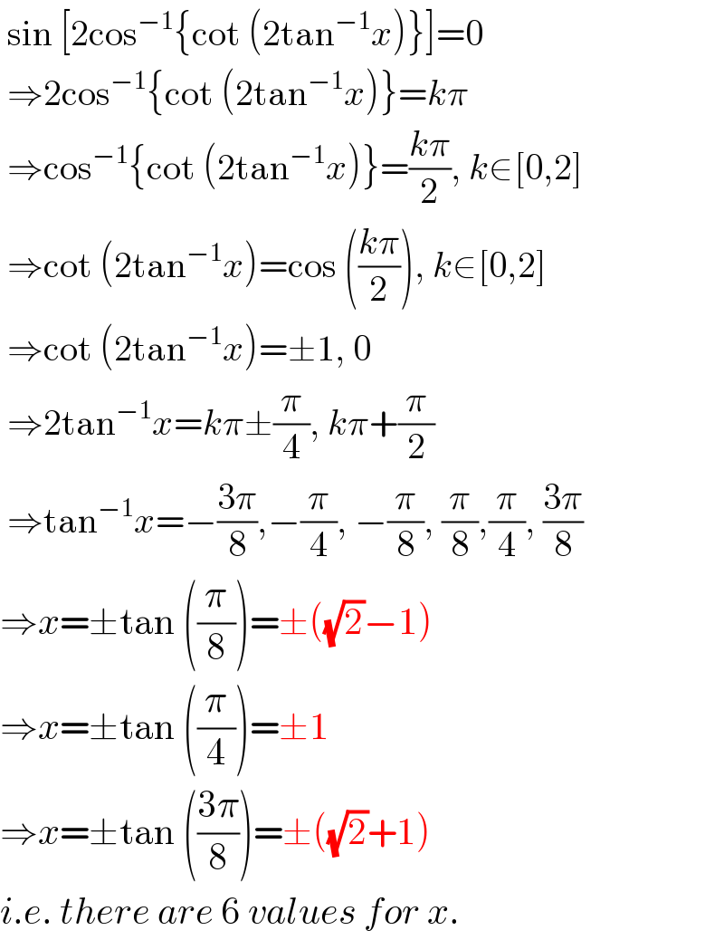  sin [2cos^(−1) {cot (2tan^(−1) x)}]=0    ⇒2cos^(−1) {cot (2tan^(−1) x)}=kπ    ⇒cos^(−1) {cot (2tan^(−1) x)}=((kπ)/2), k∈[0,2]   ⇒cot (2tan^(−1) x)=cos (((kπ)/2)), k∈[0,2]   ⇒cot (2tan^(−1) x)=±1, 0   ⇒2tan^(−1) x=kπ±(π/4), kπ+(π/2)   ⇒tan^(−1) x=−((3π)/8),−(π/4), −(π/8), (π/8),(π/4), ((3π)/8)  ⇒x=±tan ((π/8))=±((√2)−1)  ⇒x=±tan ((π/4))=±1  ⇒x=±tan (((3π)/8))=±((√2)+1)  i.e. there are 6 values for x.  