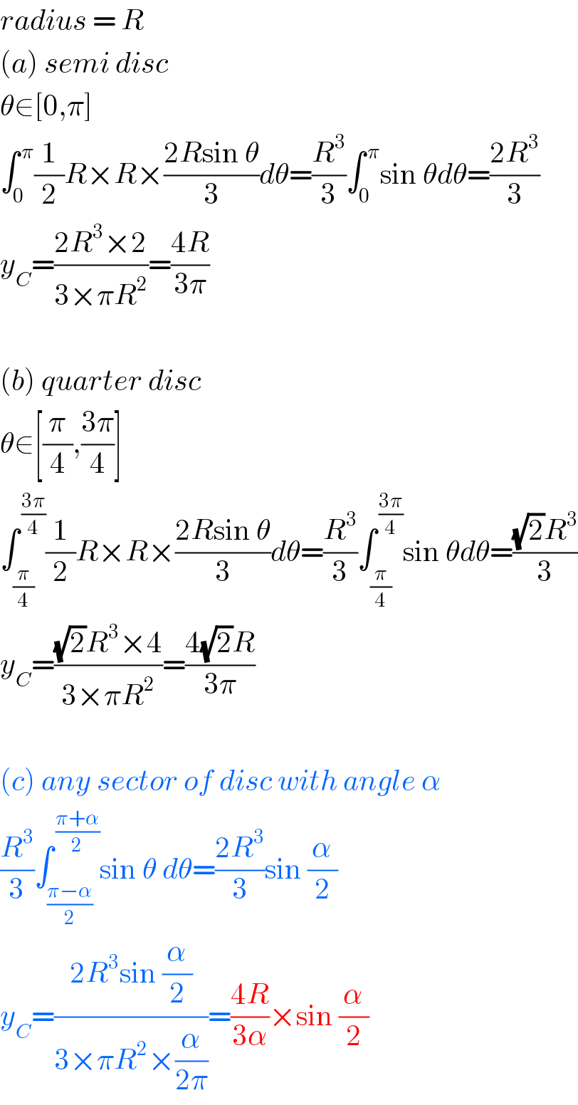 radius = R  (a) semi disc  θ∈[0,π]  ∫_0 ^( π) (1/2)R×R×((2Rsin θ)/3)dθ=(R^3 /3)∫_0 ^( π) sin θdθ=((2R^3 )/3)  y_C =((2R^3 ×2)/(3×πR^2 ))=((4R)/(3π))    (b) quarter disc  θ∈[(π/4),((3π)/4)]  ∫_(π/4) ^( ((3π)/4)) (1/2)R×R×((2Rsin θ)/3)dθ=(R^3 /3)∫_(π/4) ^( ((3π)/4)) sin θdθ=(((√2)R^3 )/3)  y_C =(((√2)R^3 ×4)/(3×πR^2 ))=((4(√2)R)/(3π))    (c) any sector of disc with angle α  (R^3 /3)∫_((π−α)/2) ^( ((π+α)/2)) sin θ dθ=((2R^3 )/3)sin (α/2)  y_C =((2R^3 sin (α/2))/(3×πR^2 ×(α/(2π))))=((4R)/(3α))×sin (α/2)  