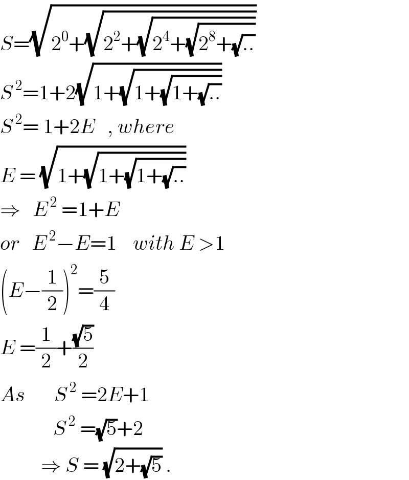 S=(√(2^0 +(√(2^2 +(√(2^4 +(√(2^8 +(√(..))))))))))  S^( 2) =1+2(√(1+(√(1+(√(1+(√(..))))))))  S^( 2) = 1+2E   , where  E = (√(1+(√(1+(√(1+(√(..))))))))  ⇒   E^( 2)  =1+E  or   E^( 2) −E=1    with E >1  (E−(1/2))^2 =(5/4)  E =(1/2)+((√5)/2)  As       S^( 2)  =2E+1               S^( 2)  =(√5)+2            ⇒ S = (√(2+(√5))) .  
