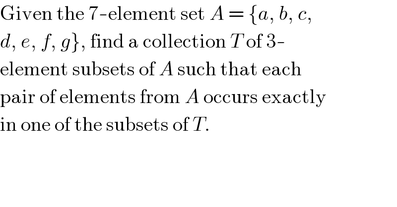 Given the 7-element set A = {a, b, c,  d, e, f, g}, find a collection T of 3-  element subsets of A such that each  pair of elements from A occurs exactly  in one of the subsets of T.  