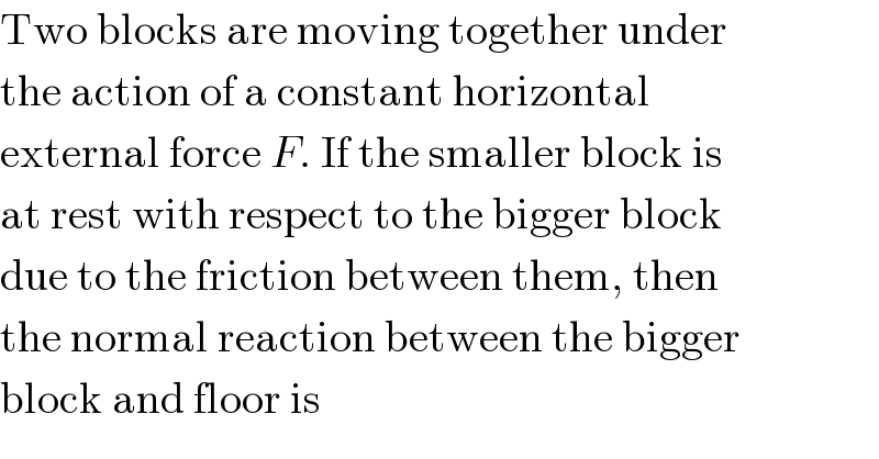 Two blocks are moving together under  the action of a constant horizontal  external force F. If the smaller block is  at rest with respect to the bigger block  due to the friction between them, then  the normal reaction between the bigger  block and floor is  