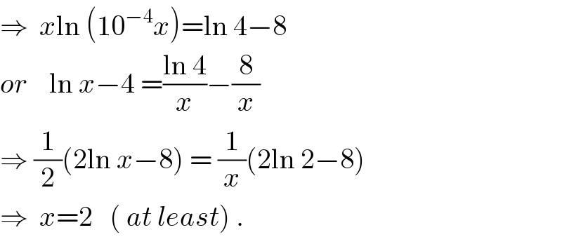 ⇒  xln (10^(−4) x)=ln 4−8  or    ln x−4 =((ln 4)/x)−(8/x)  ⇒ (1/2)(2ln x−8) = (1/x)(2ln 2−8)  ⇒  x=2   ( at least) .  