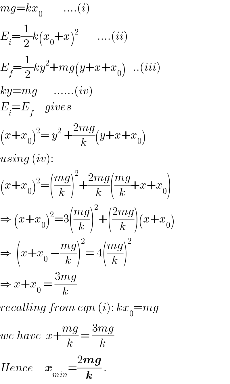 mg=kx_0          ....(i)  E_i =(1/2)k(x_0 +x)^2         ....(ii)  E_f =(1/2)ky^2 +mg(y+x+x_0 )   ..(iii)  ky=mg       ......(iv)  E_i =E_f      gives  (x+x_0 )^2 = y^2  +((2mg)/k)(y+x+x_0 )  using (iv):  (x+x_0 )^2 =(((mg)/k))^2 +((2mg)/k)(((mg)/k)+x+x_0 )  ⇒ (x+x_0 )^2 =3(((mg)/k))^2 +(((2mg)/k))(x+x_0 )  ⇒  (x+x_0  −((mg)/k))^2 = 4(((mg)/k))^2   ⇒ x+x_0  = ((3mg)/k)  recalling from eqn (i): kx_0 =mg  we have  x+((mg)/k) = ((3mg)/k)  Hence     x_(min) =((2mg)/k) .  
