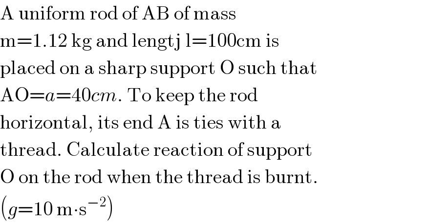 A uniform rod of AB of mass  m=1.12 kg and lengtj l=100cm is  placed on a sharp support O such that  AO=a=40cm. To keep the rod  horizontal, its end A is ties with a  thread. Calculate reaction of support  O on the rod when the thread is burnt.  (g=10 m∙s^(−2) )  