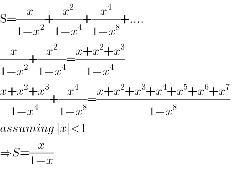 S=(x/(1−x^2 ))+(x^2 /(1−x^4 ))+(x^4 /(1−x^8 ))+....  (x/(1−x^2 ))+(x^2 /(1−x^4 ))=((x+x^2 +x^3 )/(1−x^4 ))  ((x+x^2 +x^3 )/(1−x^4 ))+(x^4 /(1−x^8 ))=((x+x^2 +x^3 +x^4 +x^5 +x^6 +x^7 )/(1−x^8 ))  assuming ∣x∣<1  ⇒S=(x/(1−x))  